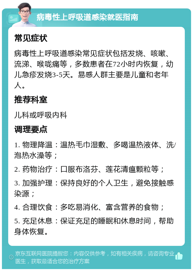 病毒性上呼吸道感染就医指南 常见症状 病毒性上呼吸道感染常见症状包括发烧、咳嗽、流涕、喉咙痛等，多数患者在72小时内恢复，幼儿急疹发烧3-5天。易感人群主要是儿童和老年人。 推荐科室 儿科或呼吸内科 调理要点 1. 物理降温：温热毛巾湿敷、多喝温热液体、洗/泡热水澡等； 2. 药物治疗：口服布洛芬、莲花清瘟颗粒等； 3. 加强护理：保持良好的个人卫生，避免接触感染源； 4. 合理饮食：多吃易消化、富含营养的食物； 5. 充足休息：保证充足的睡眠和休息时间，帮助身体恢复。