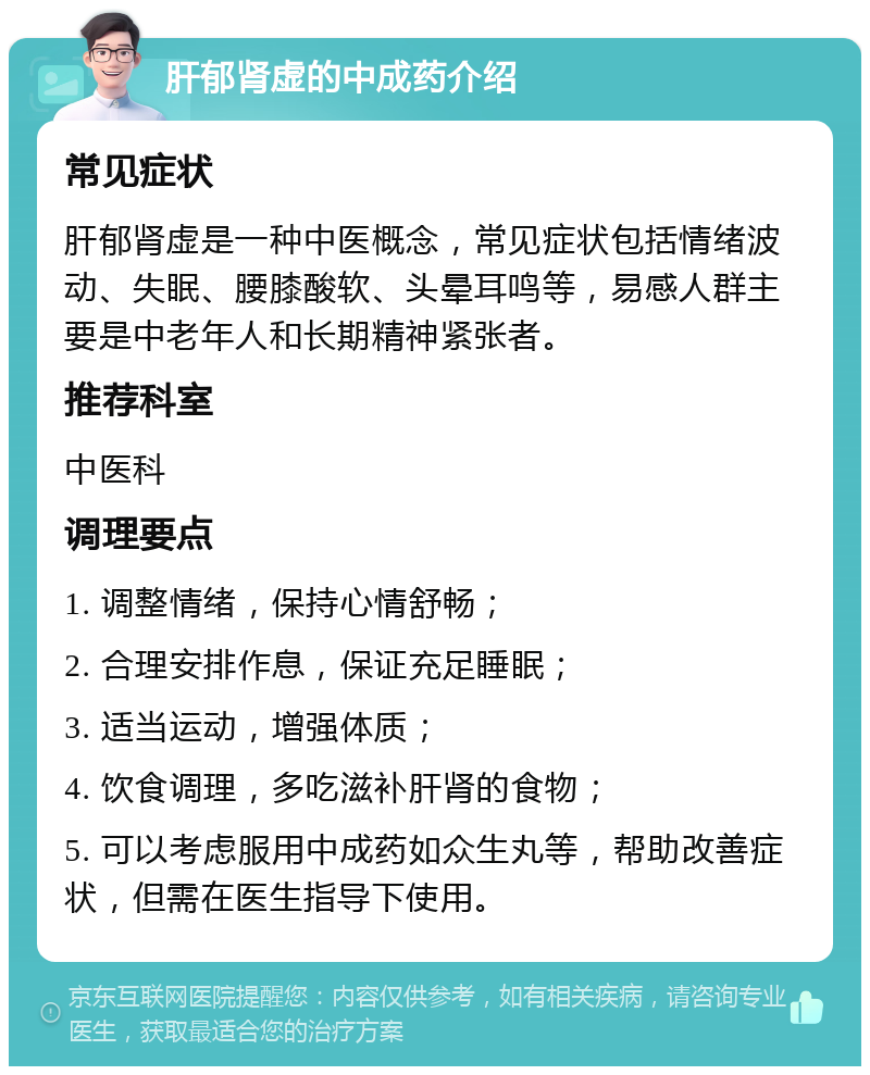 肝郁肾虚的中成药介绍 常见症状 肝郁肾虚是一种中医概念，常见症状包括情绪波动、失眠、腰膝酸软、头晕耳鸣等，易感人群主要是中老年人和长期精神紧张者。 推荐科室 中医科 调理要点 1. 调整情绪，保持心情舒畅； 2. 合理安排作息，保证充足睡眠； 3. 适当运动，增强体质； 4. 饮食调理，多吃滋补肝肾的食物； 5. 可以考虑服用中成药如众生丸等，帮助改善症状，但需在医生指导下使用。