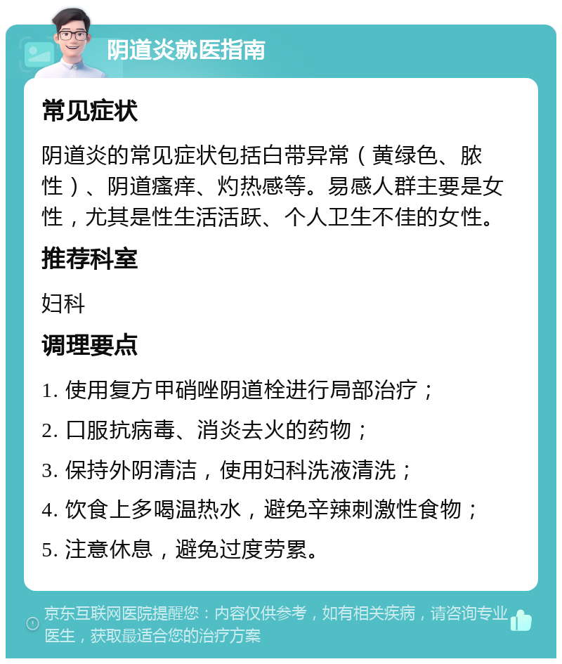 阴道炎就医指南 常见症状 阴道炎的常见症状包括白带异常（黄绿色、脓性）、阴道瘙痒、灼热感等。易感人群主要是女性，尤其是性生活活跃、个人卫生不佳的女性。 推荐科室 妇科 调理要点 1. 使用复方甲硝唑阴道栓进行局部治疗； 2. 口服抗病毒、消炎去火的药物； 3. 保持外阴清洁，使用妇科洗液清洗； 4. 饮食上多喝温热水，避免辛辣刺激性食物； 5. 注意休息，避免过度劳累。