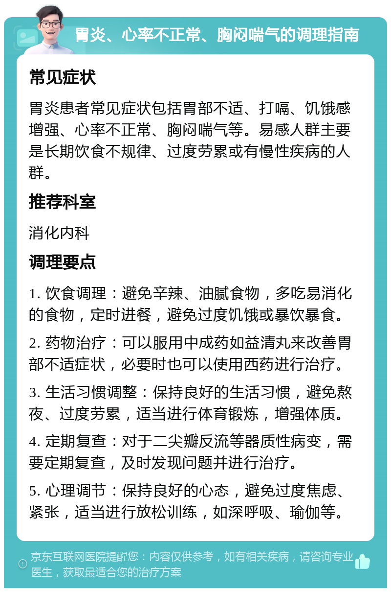 胃炎、心率不正常、胸闷喘气的调理指南 常见症状 胃炎患者常见症状包括胃部不适、打嗝、饥饿感增强、心率不正常、胸闷喘气等。易感人群主要是长期饮食不规律、过度劳累或有慢性疾病的人群。 推荐科室 消化内科 调理要点 1. 饮食调理：避免辛辣、油腻食物，多吃易消化的食物，定时进餐，避免过度饥饿或暴饮暴食。 2. 药物治疗：可以服用中成药如益清丸来改善胃部不适症状，必要时也可以使用西药进行治疗。 3. 生活习惯调整：保持良好的生活习惯，避免熬夜、过度劳累，适当进行体育锻炼，增强体质。 4. 定期复查：对于二尖瓣反流等器质性病变，需要定期复查，及时发现问题并进行治疗。 5. 心理调节：保持良好的心态，避免过度焦虑、紧张，适当进行放松训练，如深呼吸、瑜伽等。