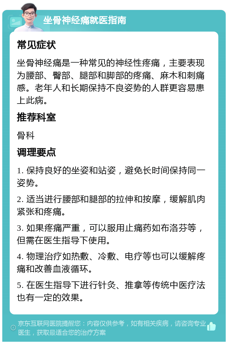 坐骨神经痛就医指南 常见症状 坐骨神经痛是一种常见的神经性疼痛，主要表现为腰部、臀部、腿部和脚部的疼痛、麻木和刺痛感。老年人和长期保持不良姿势的人群更容易患上此病。 推荐科室 骨科 调理要点 1. 保持良好的坐姿和站姿，避免长时间保持同一姿势。 2. 适当进行腰部和腿部的拉伸和按摩，缓解肌肉紧张和疼痛。 3. 如果疼痛严重，可以服用止痛药如布洛芬等，但需在医生指导下使用。 4. 物理治疗如热敷、冷敷、电疗等也可以缓解疼痛和改善血液循环。 5. 在医生指导下进行针灸、推拿等传统中医疗法也有一定的效果。