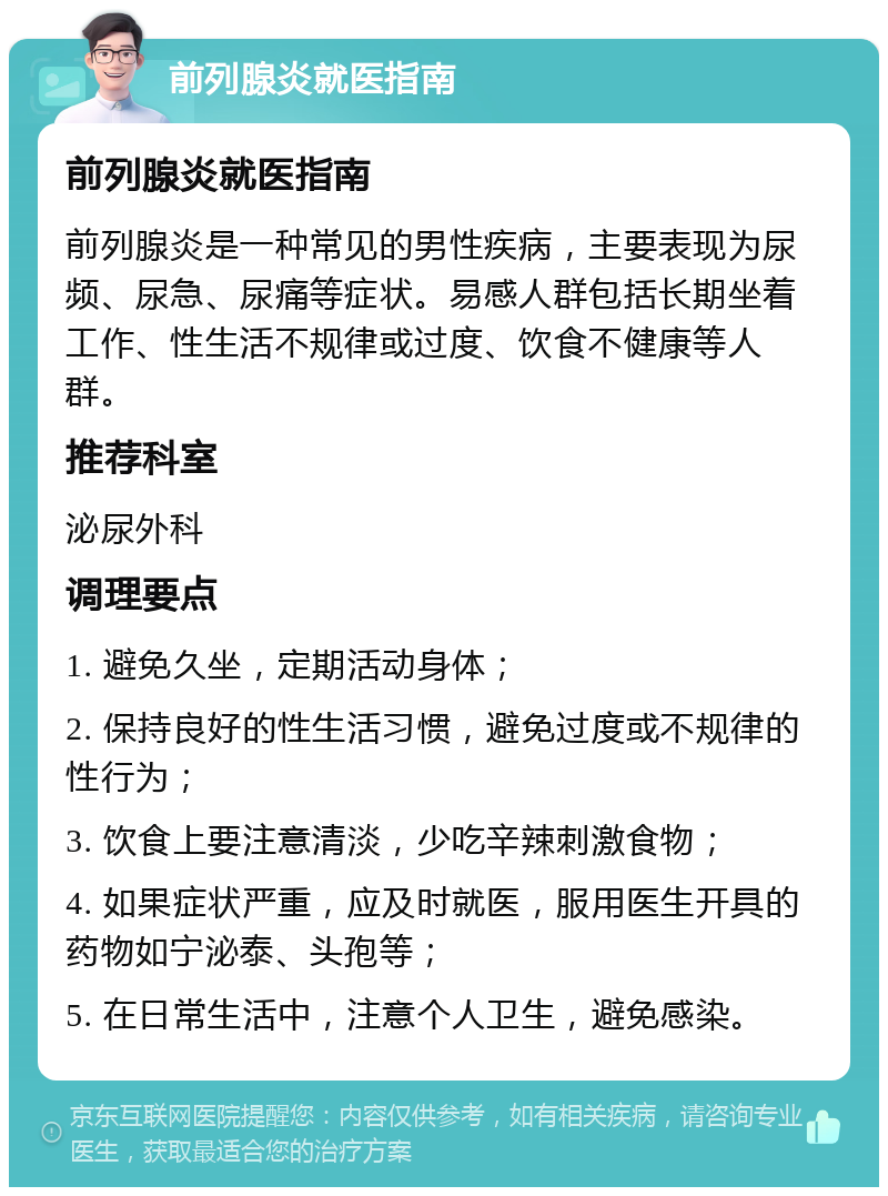 前列腺炎就医指南 前列腺炎就医指南 前列腺炎是一种常见的男性疾病，主要表现为尿频、尿急、尿痛等症状。易感人群包括长期坐着工作、性生活不规律或过度、饮食不健康等人群。 推荐科室 泌尿外科 调理要点 1. 避免久坐，定期活动身体； 2. 保持良好的性生活习惯，避免过度或不规律的性行为； 3. 饮食上要注意清淡，少吃辛辣刺激食物； 4. 如果症状严重，应及时就医，服用医生开具的药物如宁泌泰、头孢等； 5. 在日常生活中，注意个人卫生，避免感染。