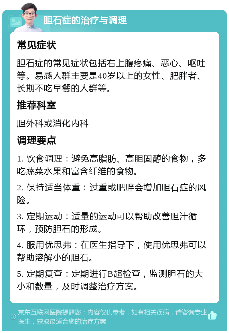 胆石症的治疗与调理 常见症状 胆石症的常见症状包括右上腹疼痛、恶心、呕吐等。易感人群主要是40岁以上的女性、肥胖者、长期不吃早餐的人群等。 推荐科室 胆外科或消化内科 调理要点 1. 饮食调理：避免高脂肪、高胆固醇的食物，多吃蔬菜水果和富含纤维的食物。 2. 保持适当体重：过重或肥胖会增加胆石症的风险。 3. 定期运动：适量的运动可以帮助改善胆汁循环，预防胆石的形成。 4. 服用优思弗：在医生指导下，使用优思弗可以帮助溶解小的胆石。 5. 定期复查：定期进行B超检查，监测胆石的大小和数量，及时调整治疗方案。