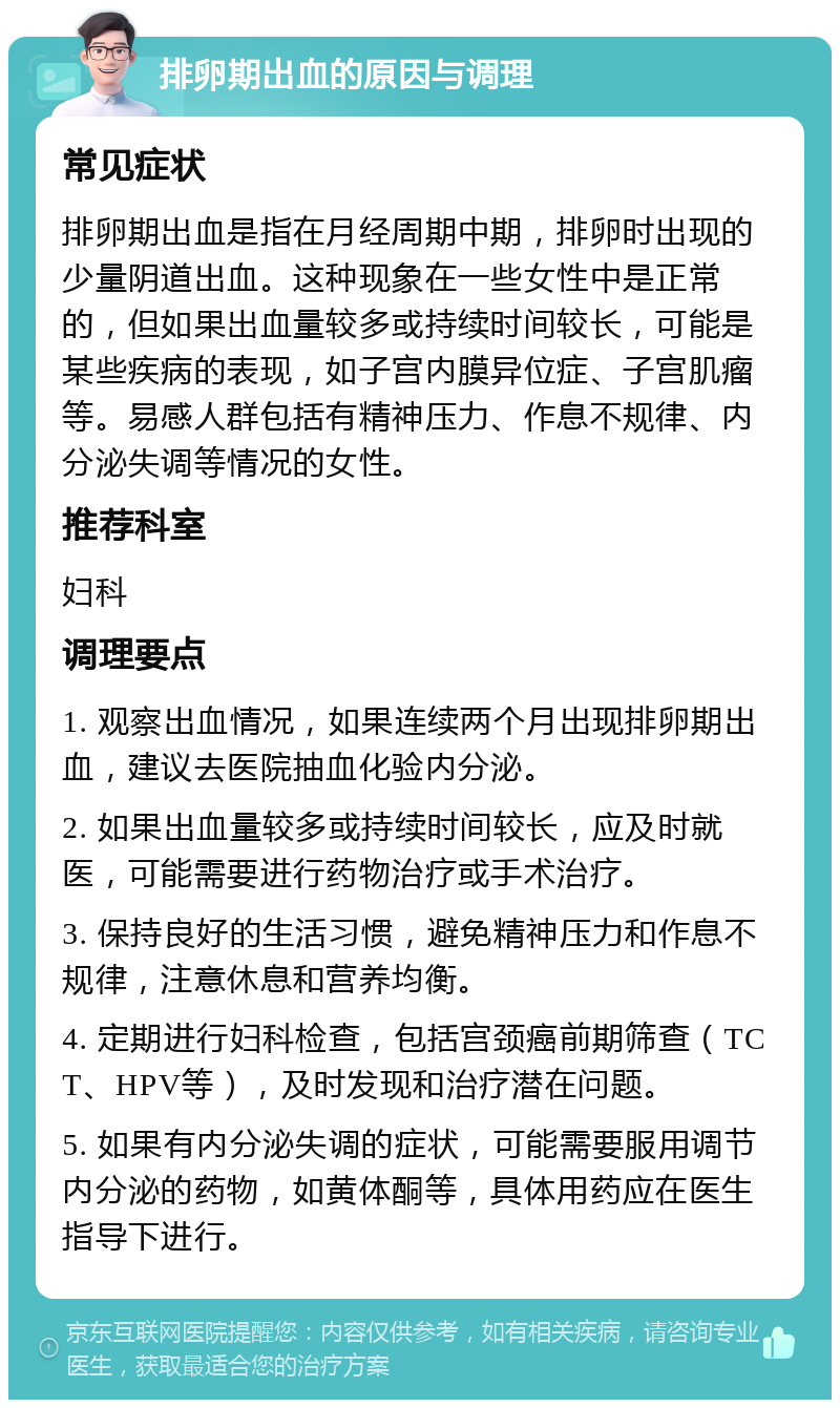 排卵期出血的原因与调理 常见症状 排卵期出血是指在月经周期中期，排卵时出现的少量阴道出血。这种现象在一些女性中是正常的，但如果出血量较多或持续时间较长，可能是某些疾病的表现，如子宫内膜异位症、子宫肌瘤等。易感人群包括有精神压力、作息不规律、内分泌失调等情况的女性。 推荐科室 妇科 调理要点 1. 观察出血情况，如果连续两个月出现排卵期出血，建议去医院抽血化验内分泌。 2. 如果出血量较多或持续时间较长，应及时就医，可能需要进行药物治疗或手术治疗。 3. 保持良好的生活习惯，避免精神压力和作息不规律，注意休息和营养均衡。 4. 定期进行妇科检查，包括宫颈癌前期筛查（TCT、HPV等），及时发现和治疗潜在问题。 5. 如果有内分泌失调的症状，可能需要服用调节内分泌的药物，如黄体酮等，具体用药应在医生指导下进行。