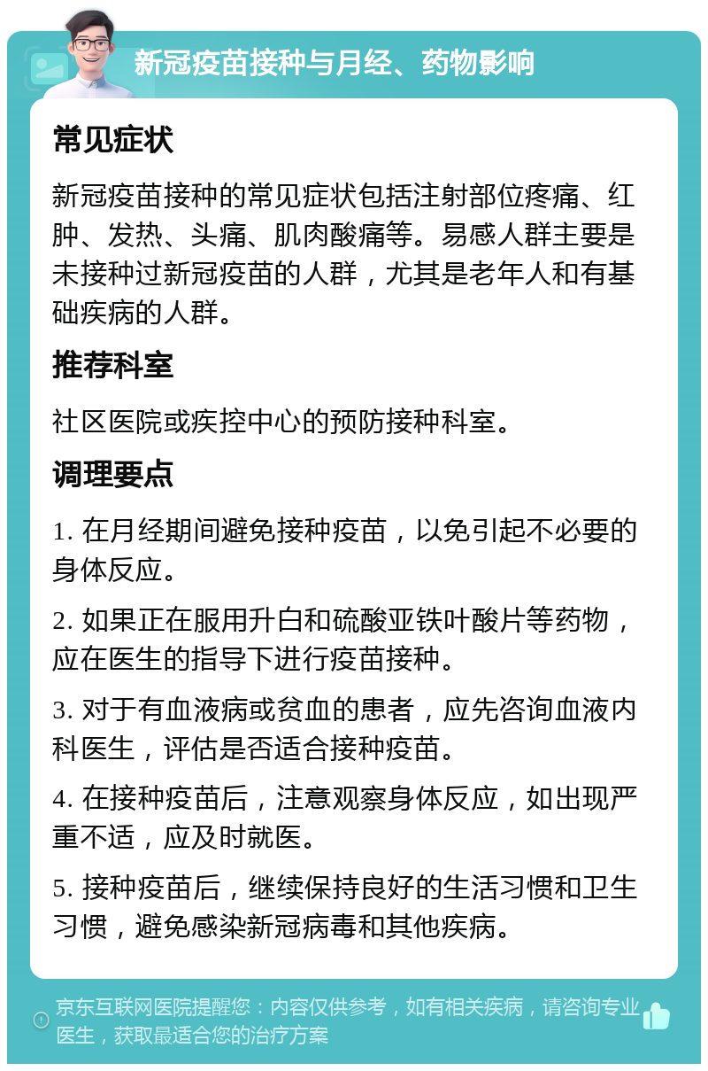 新冠疫苗接种与月经、药物影响 常见症状 新冠疫苗接种的常见症状包括注射部位疼痛、红肿、发热、头痛、肌肉酸痛等。易感人群主要是未接种过新冠疫苗的人群，尤其是老年人和有基础疾病的人群。 推荐科室 社区医院或疾控中心的预防接种科室。 调理要点 1. 在月经期间避免接种疫苗，以免引起不必要的身体反应。 2. 如果正在服用升白和硫酸亚铁叶酸片等药物，应在医生的指导下进行疫苗接种。 3. 对于有血液病或贫血的患者，应先咨询血液内科医生，评估是否适合接种疫苗。 4. 在接种疫苗后，注意观察身体反应，如出现严重不适，应及时就医。 5. 接种疫苗后，继续保持良好的生活习惯和卫生习惯，避免感染新冠病毒和其他疾病。