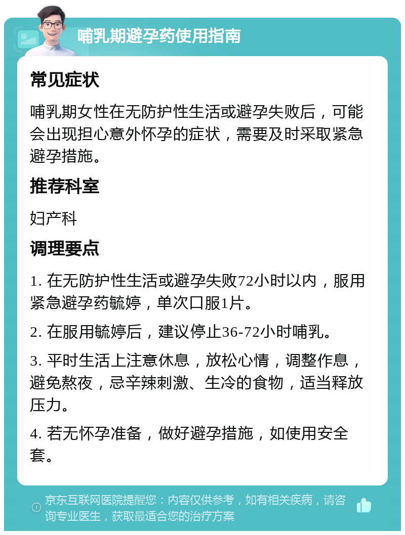 哺乳期避孕药使用指南 常见症状 哺乳期女性在无防护性生活或避孕失败后，可能会出现担心意外怀孕的症状，需要及时采取紧急避孕措施。 推荐科室 妇产科 调理要点 1. 在无防护性生活或避孕失败72小时以内，服用紧急避孕药毓婷，单次口服1片。 2. 在服用毓婷后，建议停止36-72小时哺乳。 3. 平时生活上注意休息，放松心情，调整作息，避免熬夜，忌辛辣刺激、生冷的食物，适当释放压力。 4. 若无怀孕准备，做好避孕措施，如使用安全套。