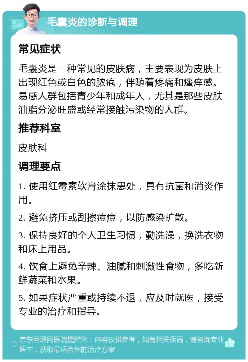 毛囊炎的诊断与调理 常见症状 毛囊炎是一种常见的皮肤病，主要表现为皮肤上出现红色或白色的脓疱，伴随着疼痛和瘙痒感。易感人群包括青少年和成年人，尤其是那些皮肤油脂分泌旺盛或经常接触污染物的人群。 推荐科室 皮肤科 调理要点 1. 使用红霉素软膏涂抹患处，具有抗菌和消炎作用。 2. 避免挤压或刮擦痘痘，以防感染扩散。 3. 保持良好的个人卫生习惯，勤洗澡，换洗衣物和床上用品。 4. 饮食上避免辛辣、油腻和刺激性食物，多吃新鲜蔬菜和水果。 5. 如果症状严重或持续不退，应及时就医，接受专业的治疗和指导。