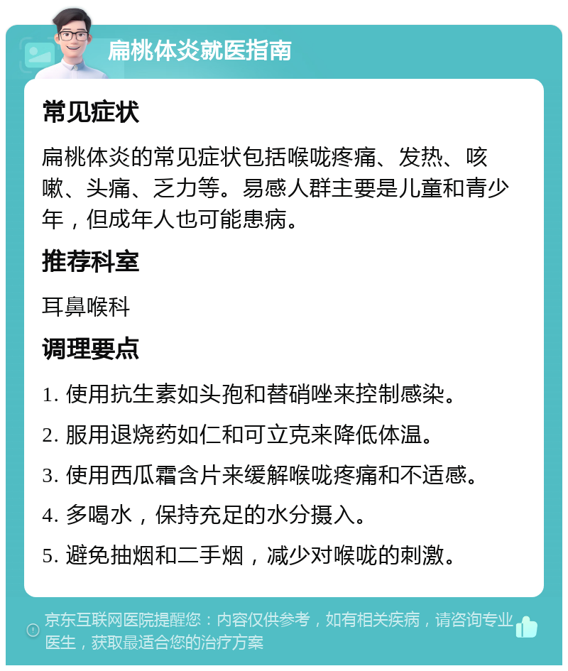 扁桃体炎就医指南 常见症状 扁桃体炎的常见症状包括喉咙疼痛、发热、咳嗽、头痛、乏力等。易感人群主要是儿童和青少年，但成年人也可能患病。 推荐科室 耳鼻喉科 调理要点 1. 使用抗生素如头孢和替硝唑来控制感染。 2. 服用退烧药如仁和可立克来降低体温。 3. 使用西瓜霜含片来缓解喉咙疼痛和不适感。 4. 多喝水，保持充足的水分摄入。 5. 避免抽烟和二手烟，减少对喉咙的刺激。