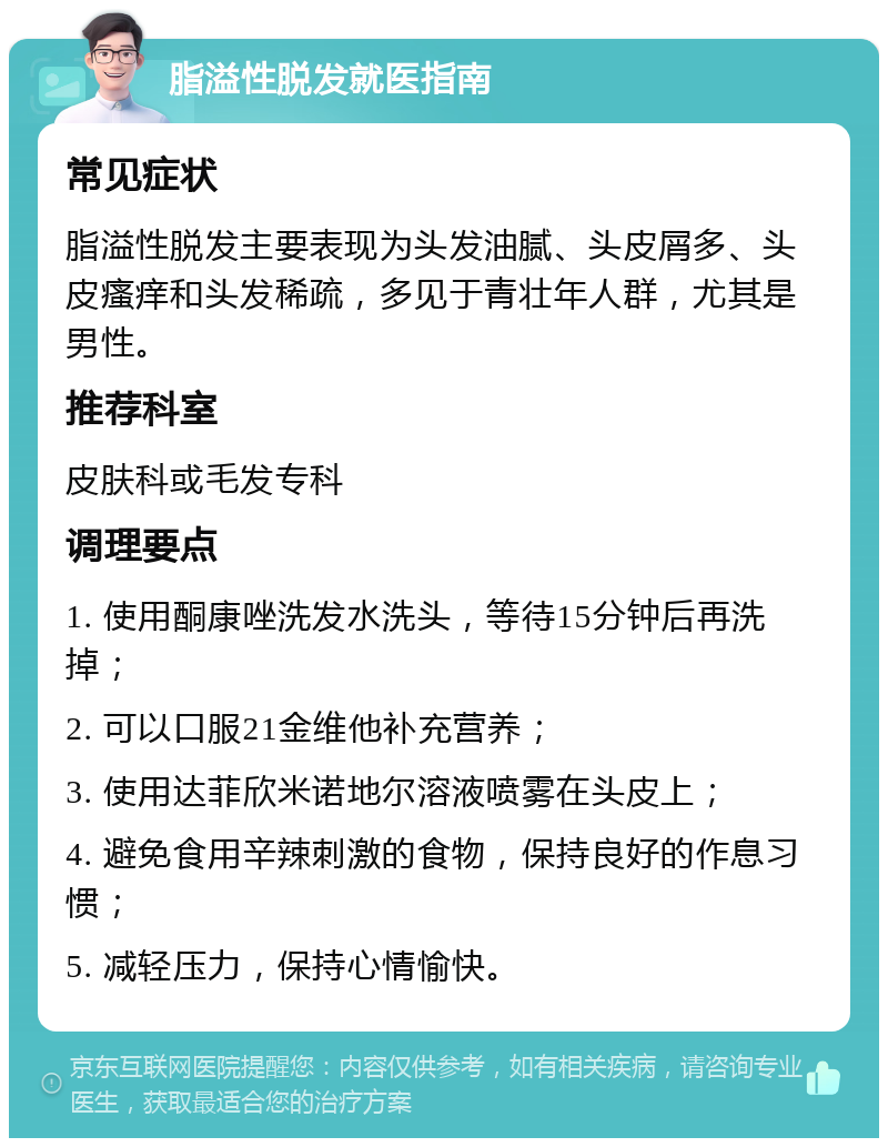 脂溢性脱发就医指南 常见症状 脂溢性脱发主要表现为头发油腻、头皮屑多、头皮瘙痒和头发稀疏，多见于青壮年人群，尤其是男性。 推荐科室 皮肤科或毛发专科 调理要点 1. 使用酮康唑洗发水洗头，等待15分钟后再洗掉； 2. 可以口服21金维他补充营养； 3. 使用达菲欣米诺地尔溶液喷雾在头皮上； 4. 避免食用辛辣刺激的食物，保持良好的作息习惯； 5. 减轻压力，保持心情愉快。