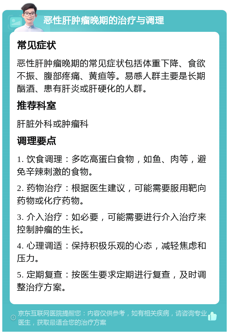 恶性肝肿瘤晚期的治疗与调理 常见症状 恶性肝肿瘤晚期的常见症状包括体重下降、食欲不振、腹部疼痛、黄疸等。易感人群主要是长期酗酒、患有肝炎或肝硬化的人群。 推荐科室 肝脏外科或肿瘤科 调理要点 1. 饮食调理：多吃高蛋白食物，如鱼、肉等，避免辛辣刺激的食物。 2. 药物治疗：根据医生建议，可能需要服用靶向药物或化疗药物。 3. 介入治疗：如必要，可能需要进行介入治疗来控制肿瘤的生长。 4. 心理调适：保持积极乐观的心态，减轻焦虑和压力。 5. 定期复查：按医生要求定期进行复查，及时调整治疗方案。