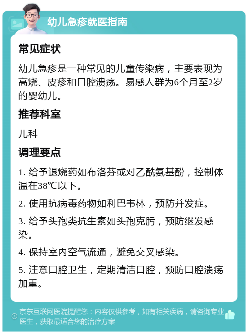 幼儿急疹就医指南 常见症状 幼儿急疹是一种常见的儿童传染病，主要表现为高烧、皮疹和口腔溃疡。易感人群为6个月至2岁的婴幼儿。 推荐科室 儿科 调理要点 1. 给予退烧药如布洛芬或对乙酰氨基酚，控制体温在38℃以下。 2. 使用抗病毒药物如利巴韦林，预防并发症。 3. 给予头孢类抗生素如头孢克肟，预防继发感染。 4. 保持室内空气流通，避免交叉感染。 5. 注意口腔卫生，定期清洁口腔，预防口腔溃疡加重。