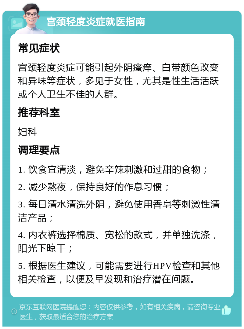 宫颈轻度炎症就医指南 常见症状 宫颈轻度炎症可能引起外阴瘙痒、白带颜色改变和异味等症状，多见于女性，尤其是性生活活跃或个人卫生不佳的人群。 推荐科室 妇科 调理要点 1. 饮食宜清淡，避免辛辣刺激和过甜的食物； 2. 减少熬夜，保持良好的作息习惯； 3. 每日清水清洗外阴，避免使用香皂等刺激性清洁产品； 4. 内衣裤选择棉质、宽松的款式，并单独洗涤，阳光下晾干； 5. 根据医生建议，可能需要进行HPV检查和其他相关检查，以便及早发现和治疗潜在问题。