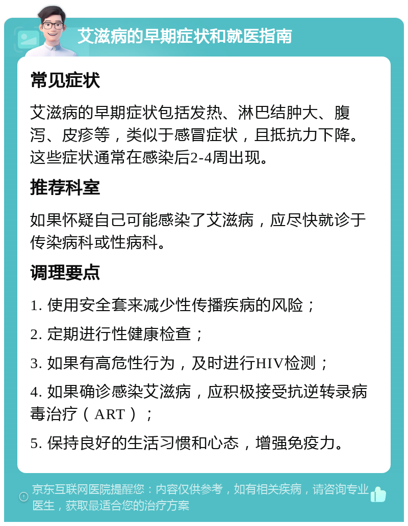 艾滋病的早期症状和就医指南 常见症状 艾滋病的早期症状包括发热、淋巴结肿大、腹泻、皮疹等，类似于感冒症状，且抵抗力下降。这些症状通常在感染后2-4周出现。 推荐科室 如果怀疑自己可能感染了艾滋病，应尽快就诊于传染病科或性病科。 调理要点 1. 使用安全套来减少性传播疾病的风险； 2. 定期进行性健康检查； 3. 如果有高危性行为，及时进行HIV检测； 4. 如果确诊感染艾滋病，应积极接受抗逆转录病毒治疗（ART）； 5. 保持良好的生活习惯和心态，增强免疫力。