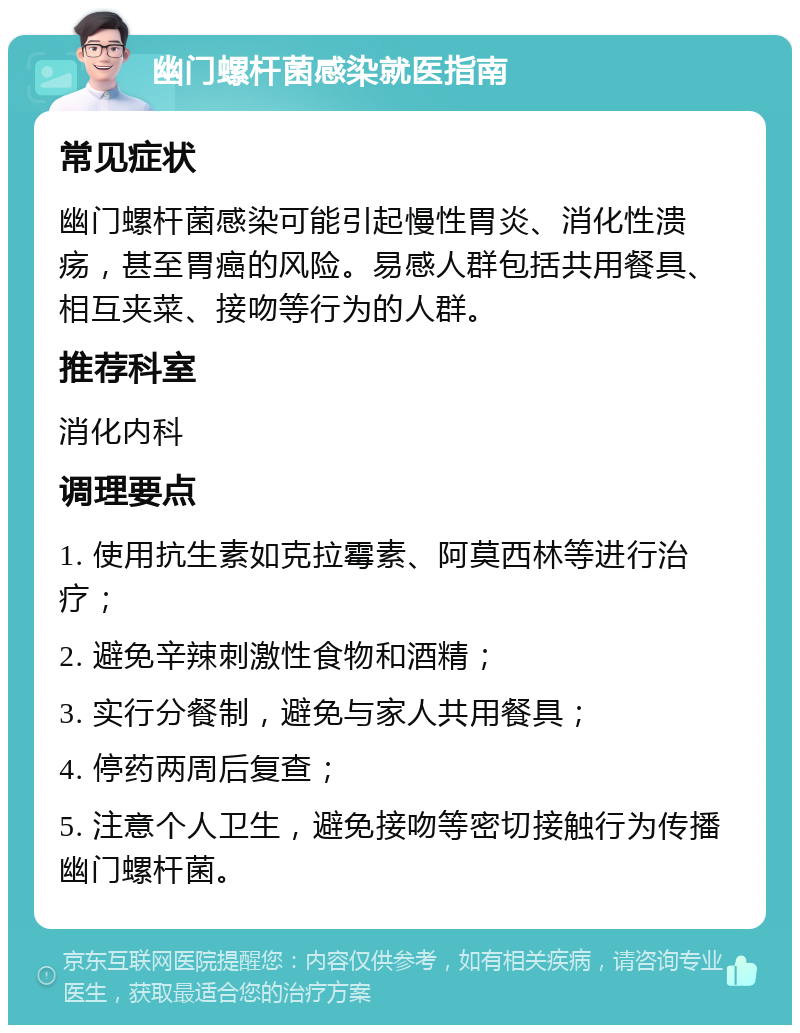 幽门螺杆菌感染就医指南 常见症状 幽门螺杆菌感染可能引起慢性胃炎、消化性溃疡，甚至胃癌的风险。易感人群包括共用餐具、相互夹菜、接吻等行为的人群。 推荐科室 消化内科 调理要点 1. 使用抗生素如克拉霉素、阿莫西林等进行治疗； 2. 避免辛辣刺激性食物和酒精； 3. 实行分餐制，避免与家人共用餐具； 4. 停药两周后复查； 5. 注意个人卫生，避免接吻等密切接触行为传播幽门螺杆菌。