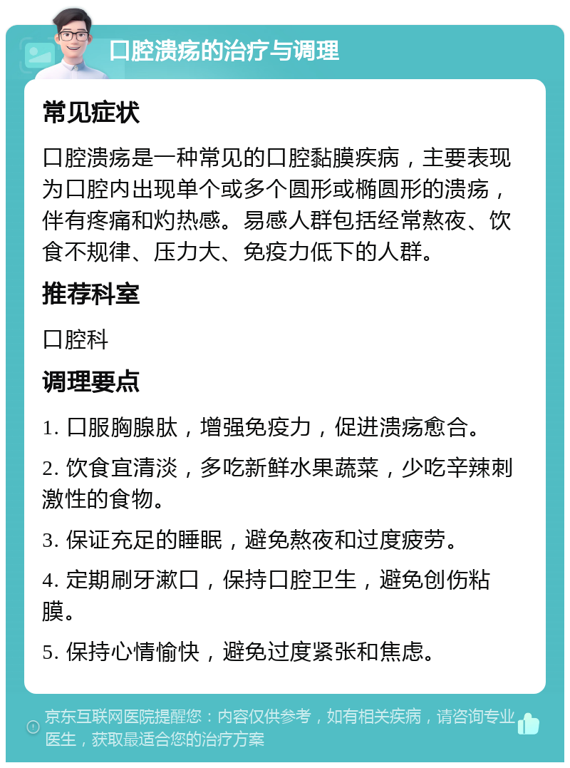 口腔溃疡的治疗与调理 常见症状 口腔溃疡是一种常见的口腔黏膜疾病，主要表现为口腔内出现单个或多个圆形或椭圆形的溃疡，伴有疼痛和灼热感。易感人群包括经常熬夜、饮食不规律、压力大、免疫力低下的人群。 推荐科室 口腔科 调理要点 1. 口服胸腺肽，增强免疫力，促进溃疡愈合。 2. 饮食宜清淡，多吃新鲜水果蔬菜，少吃辛辣刺激性的食物。 3. 保证充足的睡眠，避免熬夜和过度疲劳。 4. 定期刷牙漱口，保持口腔卫生，避免创伤粘膜。 5. 保持心情愉快，避免过度紧张和焦虑。