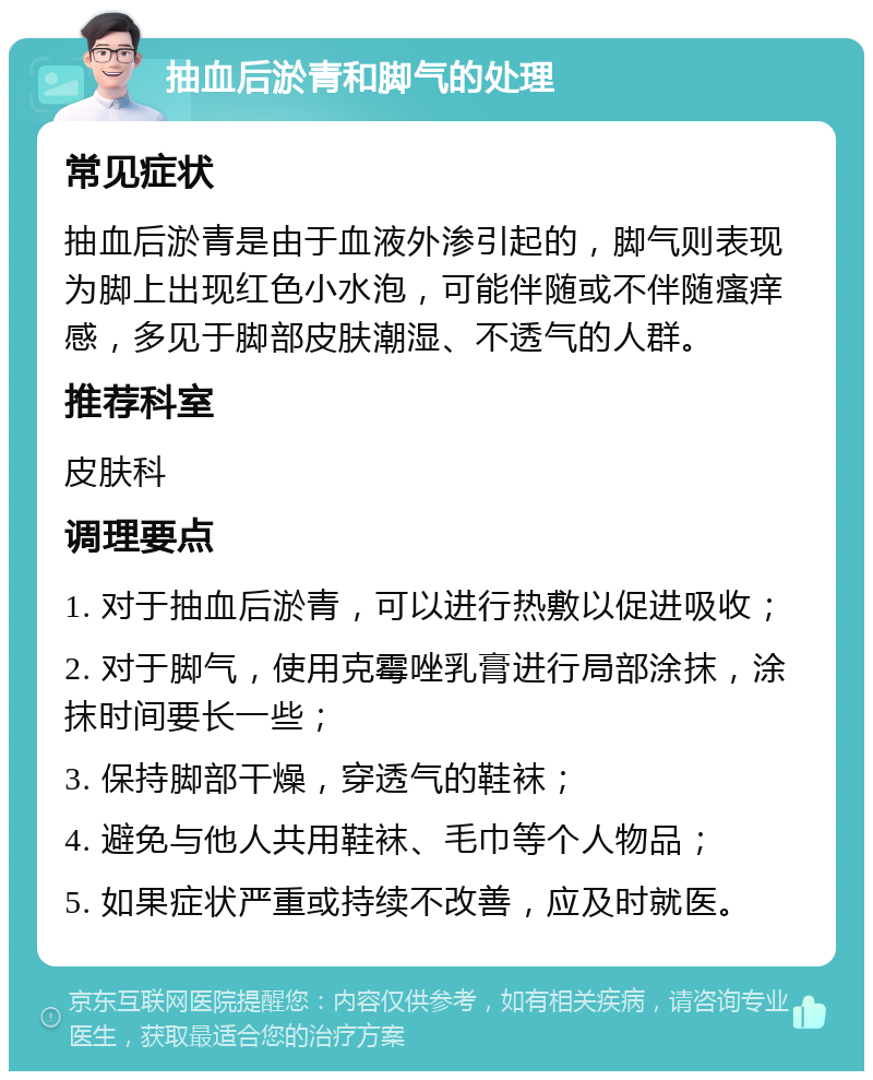 抽血后淤青和脚气的处理 常见症状 抽血后淤青是由于血液外渗引起的，脚气则表现为脚上出现红色小水泡，可能伴随或不伴随瘙痒感，多见于脚部皮肤潮湿、不透气的人群。 推荐科室 皮肤科 调理要点 1. 对于抽血后淤青，可以进行热敷以促进吸收； 2. 对于脚气，使用克霉唑乳膏进行局部涂抹，涂抹时间要长一些； 3. 保持脚部干燥，穿透气的鞋袜； 4. 避免与他人共用鞋袜、毛巾等个人物品； 5. 如果症状严重或持续不改善，应及时就医。