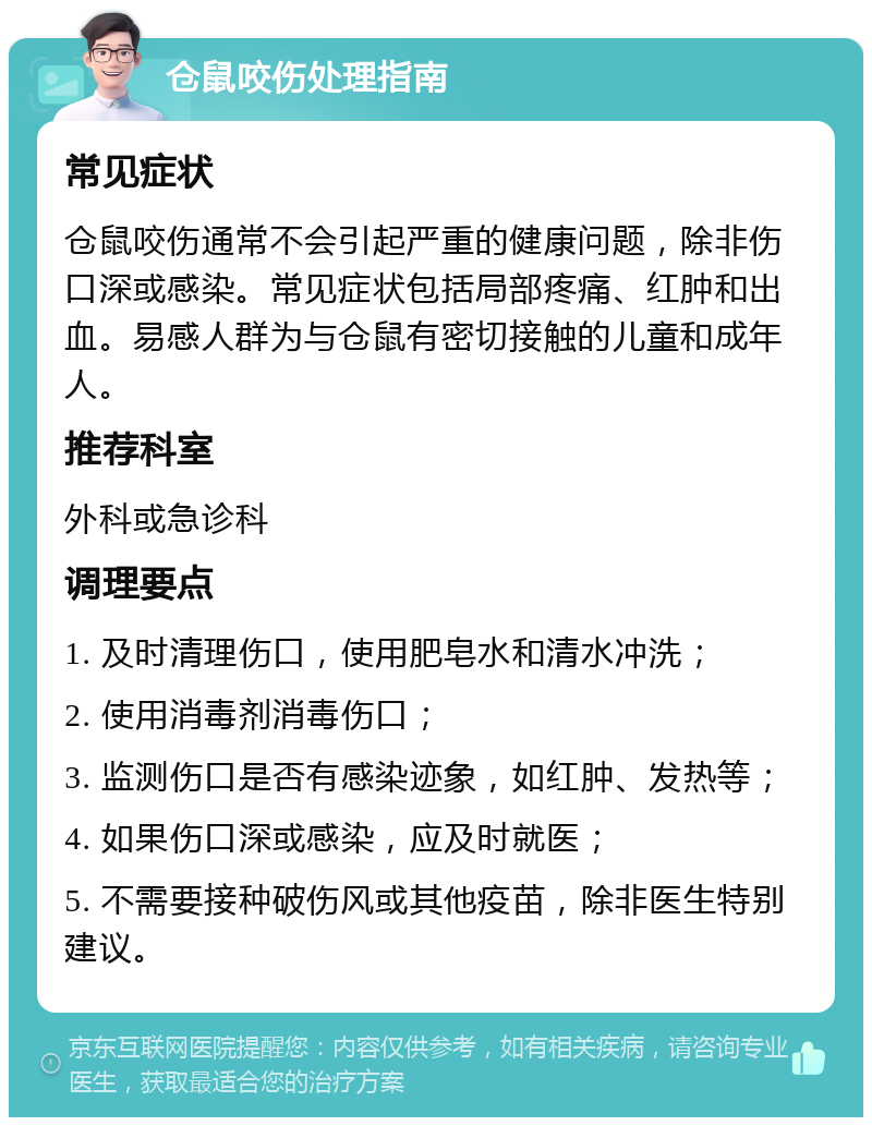 仓鼠咬伤处理指南 常见症状 仓鼠咬伤通常不会引起严重的健康问题，除非伤口深或感染。常见症状包括局部疼痛、红肿和出血。易感人群为与仓鼠有密切接触的儿童和成年人。 推荐科室 外科或急诊科 调理要点 1. 及时清理伤口，使用肥皂水和清水冲洗； 2. 使用消毒剂消毒伤口； 3. 监测伤口是否有感染迹象，如红肿、发热等； 4. 如果伤口深或感染，应及时就医； 5. 不需要接种破伤风或其他疫苗，除非医生特别建议。