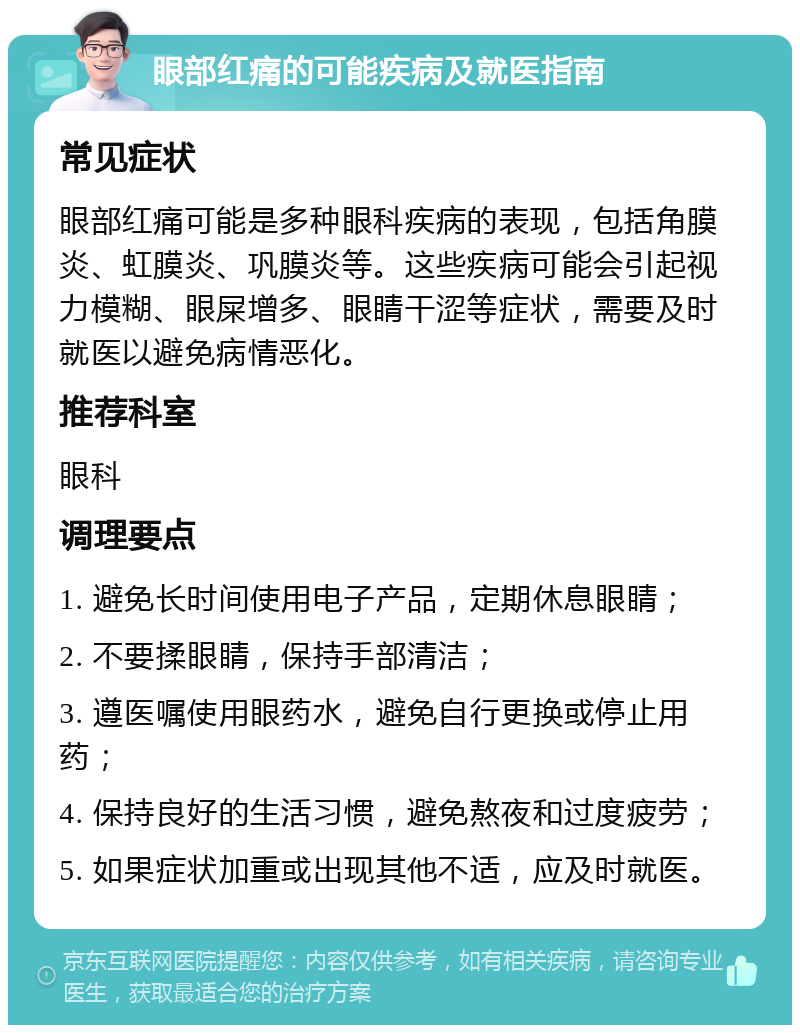 眼部红痛的可能疾病及就医指南 常见症状 眼部红痛可能是多种眼科疾病的表现，包括角膜炎、虹膜炎、巩膜炎等。这些疾病可能会引起视力模糊、眼屎增多、眼睛干涩等症状，需要及时就医以避免病情恶化。 推荐科室 眼科 调理要点 1. 避免长时间使用电子产品，定期休息眼睛； 2. 不要揉眼睛，保持手部清洁； 3. 遵医嘱使用眼药水，避免自行更换或停止用药； 4. 保持良好的生活习惯，避免熬夜和过度疲劳； 5. 如果症状加重或出现其他不适，应及时就医。