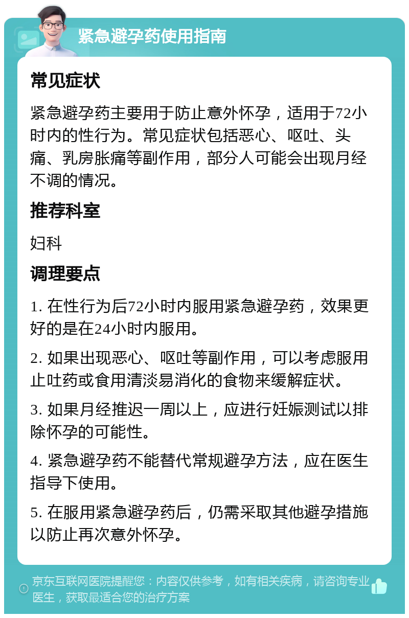 紧急避孕药使用指南 常见症状 紧急避孕药主要用于防止意外怀孕，适用于72小时内的性行为。常见症状包括恶心、呕吐、头痛、乳房胀痛等副作用，部分人可能会出现月经不调的情况。 推荐科室 妇科 调理要点 1. 在性行为后72小时内服用紧急避孕药，效果更好的是在24小时内服用。 2. 如果出现恶心、呕吐等副作用，可以考虑服用止吐药或食用清淡易消化的食物来缓解症状。 3. 如果月经推迟一周以上，应进行妊娠测试以排除怀孕的可能性。 4. 紧急避孕药不能替代常规避孕方法，应在医生指导下使用。 5. 在服用紧急避孕药后，仍需采取其他避孕措施以防止再次意外怀孕。