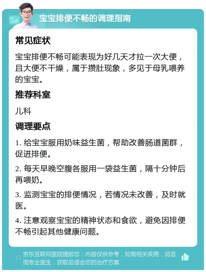 宝宝排便不畅的调理指南 常见症状 宝宝排便不畅可能表现为好几天才拉一次大便，且大便不干燥，属于攒肚现象，多见于母乳喂养的宝宝。 推荐科室 儿科 调理要点 1. 给宝宝服用奶味益生菌，帮助改善肠道菌群，促进排便。 2. 每天早晚空腹各服用一袋益生菌，隔十分钟后再喂奶。 3. 监测宝宝的排便情况，若情况未改善，及时就医。 4. 注意观察宝宝的精神状态和食欲，避免因排便不畅引起其他健康问题。