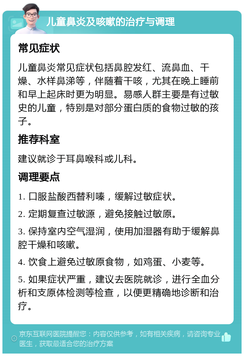 儿童鼻炎及咳嗽的治疗与调理 常见症状 儿童鼻炎常见症状包括鼻腔发红、流鼻血、干燥、水样鼻涕等，伴随着干咳，尤其在晚上睡前和早上起床时更为明显。易感人群主要是有过敏史的儿童，特别是对部分蛋白质的食物过敏的孩子。 推荐科室 建议就诊于耳鼻喉科或儿科。 调理要点 1. 口服盐酸西替利嗪，缓解过敏症状。 2. 定期复查过敏源，避免接触过敏原。 3. 保持室内空气湿润，使用加湿器有助于缓解鼻腔干燥和咳嗽。 4. 饮食上避免过敏原食物，如鸡蛋、小麦等。 5. 如果症状严重，建议去医院就诊，进行全血分析和支原体检测等检查，以便更精确地诊断和治疗。