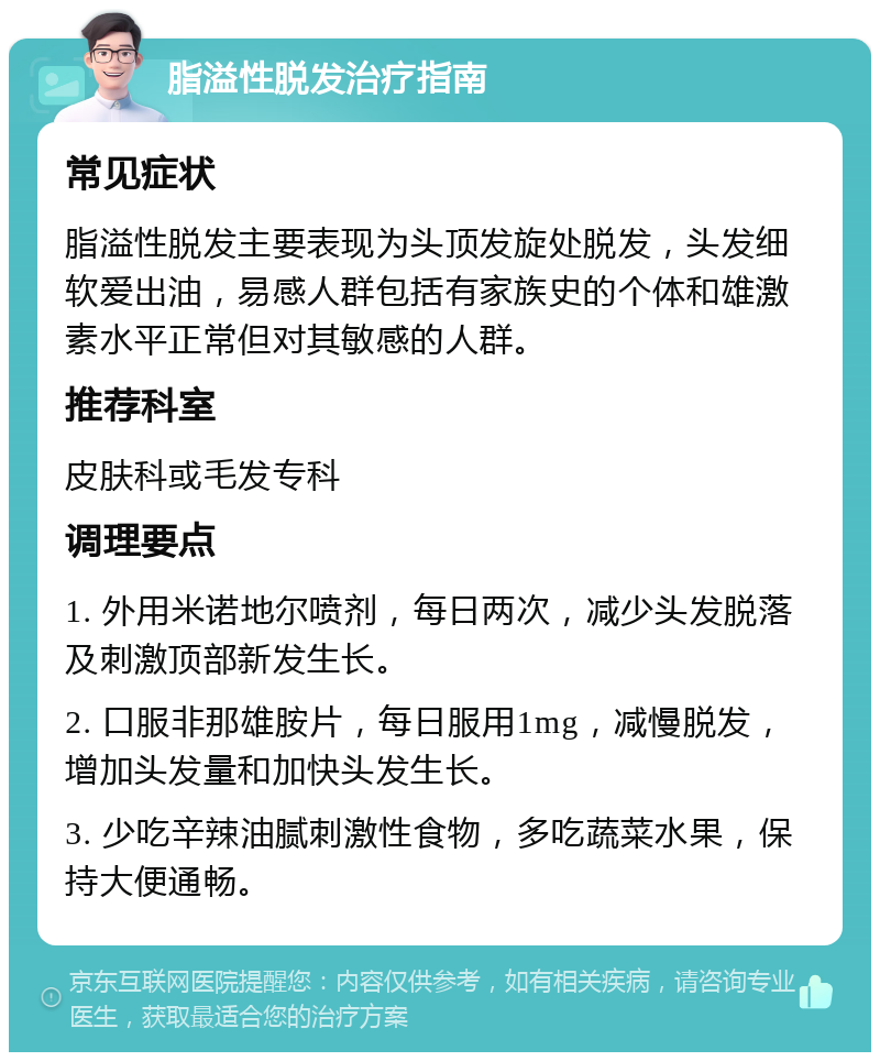 脂溢性脱发治疗指南 常见症状 脂溢性脱发主要表现为头顶发旋处脱发，头发细软爱出油，易感人群包括有家族史的个体和雄激素水平正常但对其敏感的人群。 推荐科室 皮肤科或毛发专科 调理要点 1. 外用米诺地尔喷剂，每日两次，减少头发脱落及刺激顶部新发生长。 2. 口服非那雄胺片，每日服用1mg，减慢脱发，增加头发量和加快头发生长。 3. 少吃辛辣油腻刺激性食物，多吃蔬菜水果，保持大便通畅。