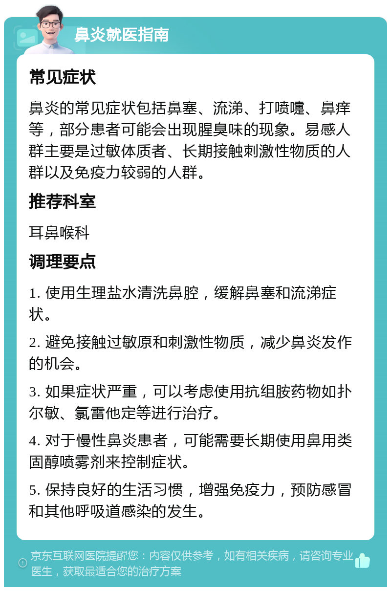 鼻炎就医指南 常见症状 鼻炎的常见症状包括鼻塞、流涕、打喷嚏、鼻痒等，部分患者可能会出现腥臭味的现象。易感人群主要是过敏体质者、长期接触刺激性物质的人群以及免疫力较弱的人群。 推荐科室 耳鼻喉科 调理要点 1. 使用生理盐水清洗鼻腔，缓解鼻塞和流涕症状。 2. 避免接触过敏原和刺激性物质，减少鼻炎发作的机会。 3. 如果症状严重，可以考虑使用抗组胺药物如扑尔敏、氯雷他定等进行治疗。 4. 对于慢性鼻炎患者，可能需要长期使用鼻用类固醇喷雾剂来控制症状。 5. 保持良好的生活习惯，增强免疫力，预防感冒和其他呼吸道感染的发生。