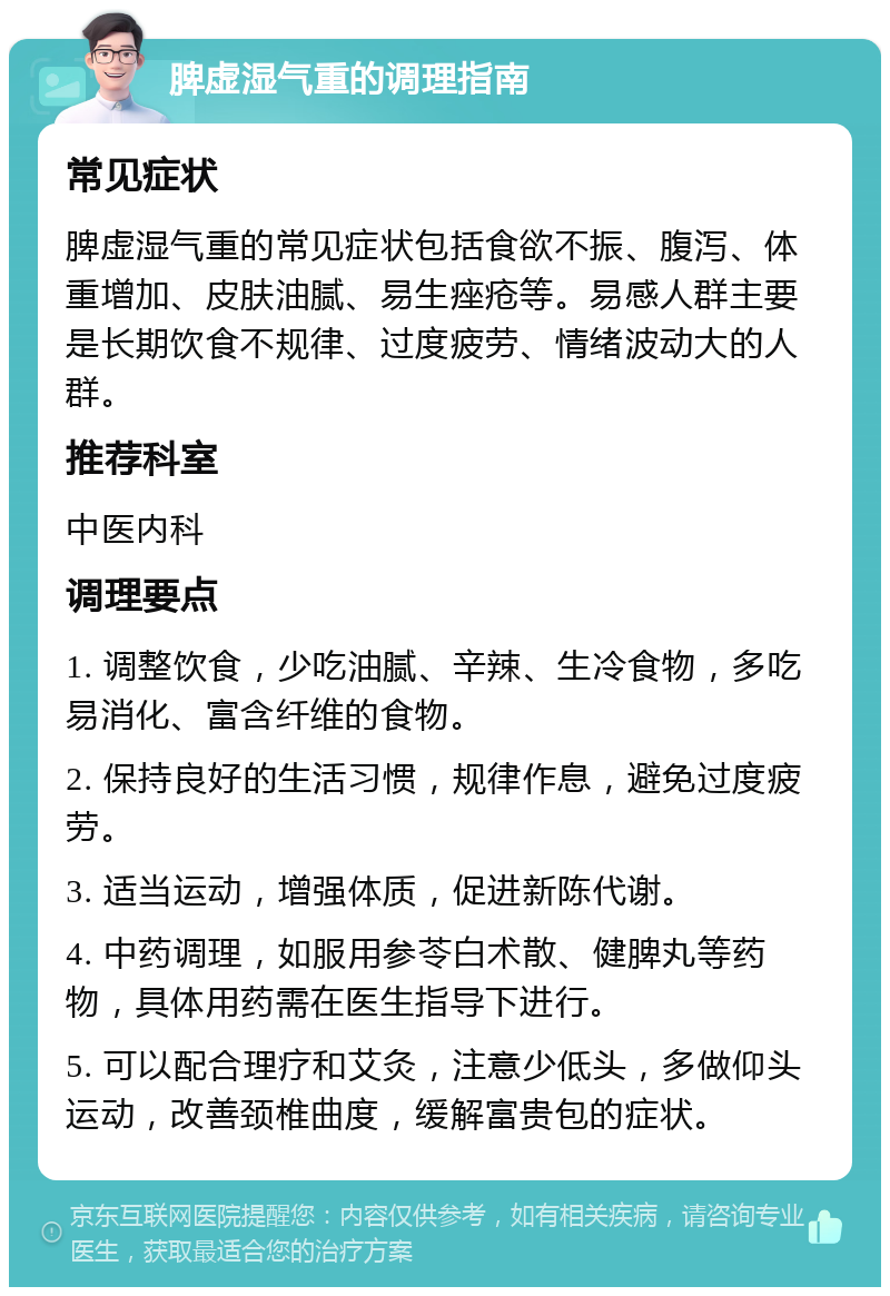 脾虚湿气重的调理指南 常见症状 脾虚湿气重的常见症状包括食欲不振、腹泻、体重增加、皮肤油腻、易生痤疮等。易感人群主要是长期饮食不规律、过度疲劳、情绪波动大的人群。 推荐科室 中医内科 调理要点 1. 调整饮食，少吃油腻、辛辣、生冷食物，多吃易消化、富含纤维的食物。 2. 保持良好的生活习惯，规律作息，避免过度疲劳。 3. 适当运动，增强体质，促进新陈代谢。 4. 中药调理，如服用参苓白术散、健脾丸等药物，具体用药需在医生指导下进行。 5. 可以配合理疗和艾灸，注意少低头，多做仰头运动，改善颈椎曲度，缓解富贵包的症状。