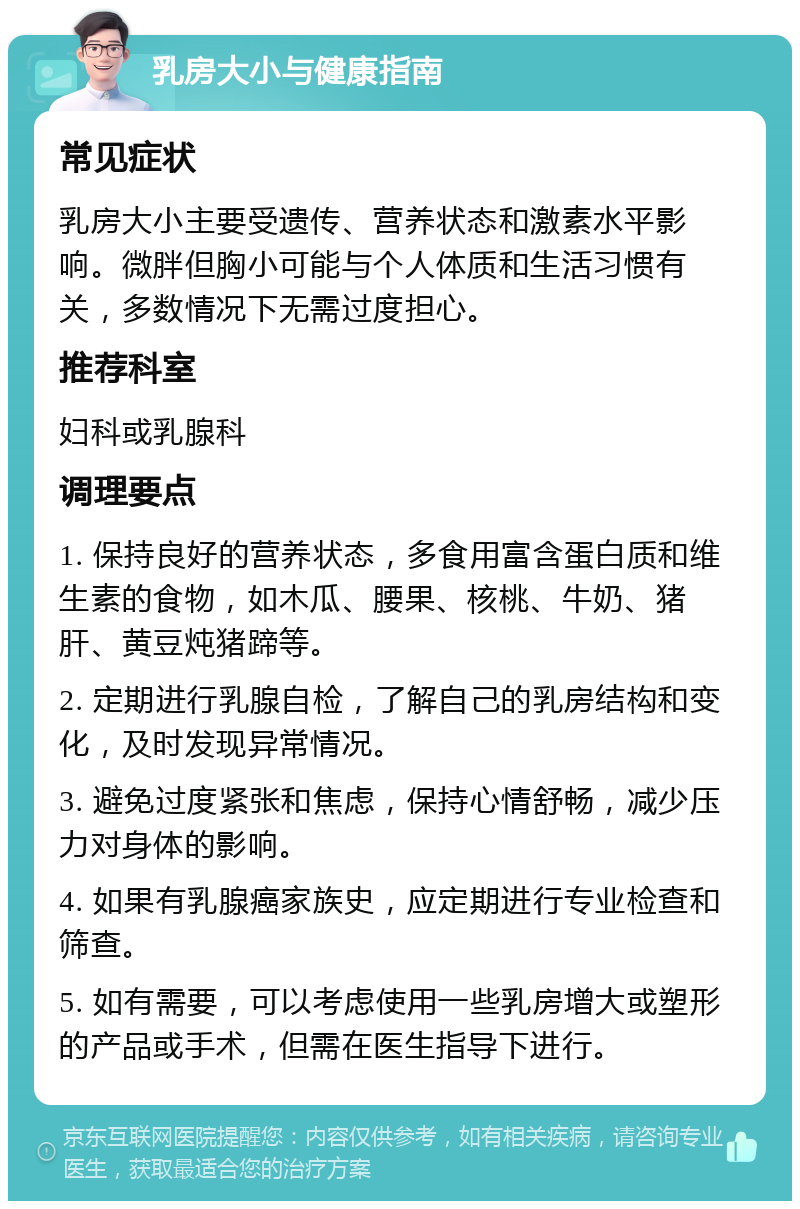 乳房大小与健康指南 常见症状 乳房大小主要受遗传、营养状态和激素水平影响。微胖但胸小可能与个人体质和生活习惯有关，多数情况下无需过度担心。 推荐科室 妇科或乳腺科 调理要点 1. 保持良好的营养状态，多食用富含蛋白质和维生素的食物，如木瓜、腰果、核桃、牛奶、猪肝、黄豆炖猪蹄等。 2. 定期进行乳腺自检，了解自己的乳房结构和变化，及时发现异常情况。 3. 避免过度紧张和焦虑，保持心情舒畅，减少压力对身体的影响。 4. 如果有乳腺癌家族史，应定期进行专业检查和筛查。 5. 如有需要，可以考虑使用一些乳房增大或塑形的产品或手术，但需在医生指导下进行。