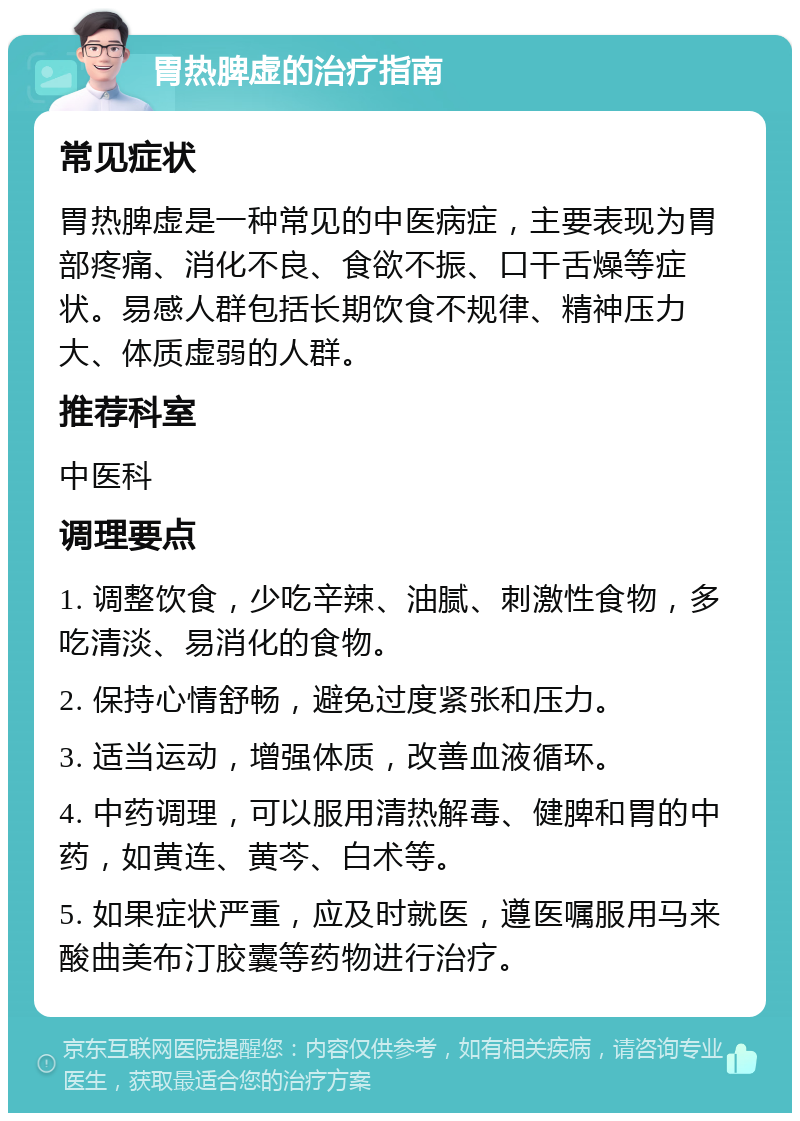 胃热脾虚的治疗指南 常见症状 胃热脾虚是一种常见的中医病症，主要表现为胃部疼痛、消化不良、食欲不振、口干舌燥等症状。易感人群包括长期饮食不规律、精神压力大、体质虚弱的人群。 推荐科室 中医科 调理要点 1. 调整饮食，少吃辛辣、油腻、刺激性食物，多吃清淡、易消化的食物。 2. 保持心情舒畅，避免过度紧张和压力。 3. 适当运动，增强体质，改善血液循环。 4. 中药调理，可以服用清热解毒、健脾和胃的中药，如黄连、黄芩、白术等。 5. 如果症状严重，应及时就医，遵医嘱服用马来酸曲美布汀胶囊等药物进行治疗。