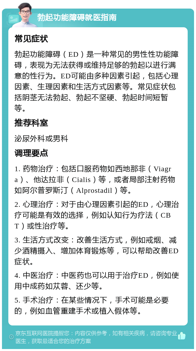 勃起功能障碍就医指南 常见症状 勃起功能障碍（ED）是一种常见的男性性功能障碍，表现为无法获得或维持足够的勃起以进行满意的性行为。ED可能由多种因素引起，包括心理因素、生理因素和生活方式因素等。常见症状包括阴茎无法勃起、勃起不坚硬、勃起时间短暂等。 推荐科室 泌尿外科或男科 调理要点 1. 药物治疗：包括口服药物如西地那非（Viagra）、他达拉非（Cialis）等，或者局部注射药物如阿尔普罗斯汀（Alprostadil）等。 2. 心理治疗：对于由心理因素引起的ED，心理治疗可能是有效的选择，例如认知行为疗法（CBT）或性治疗等。 3. 生活方式改变：改善生活方式，例如戒烟、减少酒精摄入、增加体育锻炼等，可以帮助改善ED症状。 4. 中医治疗：中医药也可以用于治疗ED，例如使用中成药如苁蓉、还少等。 5. 手术治疗：在某些情况下，手术可能是必要的，例如血管重建手术或植入假体等。