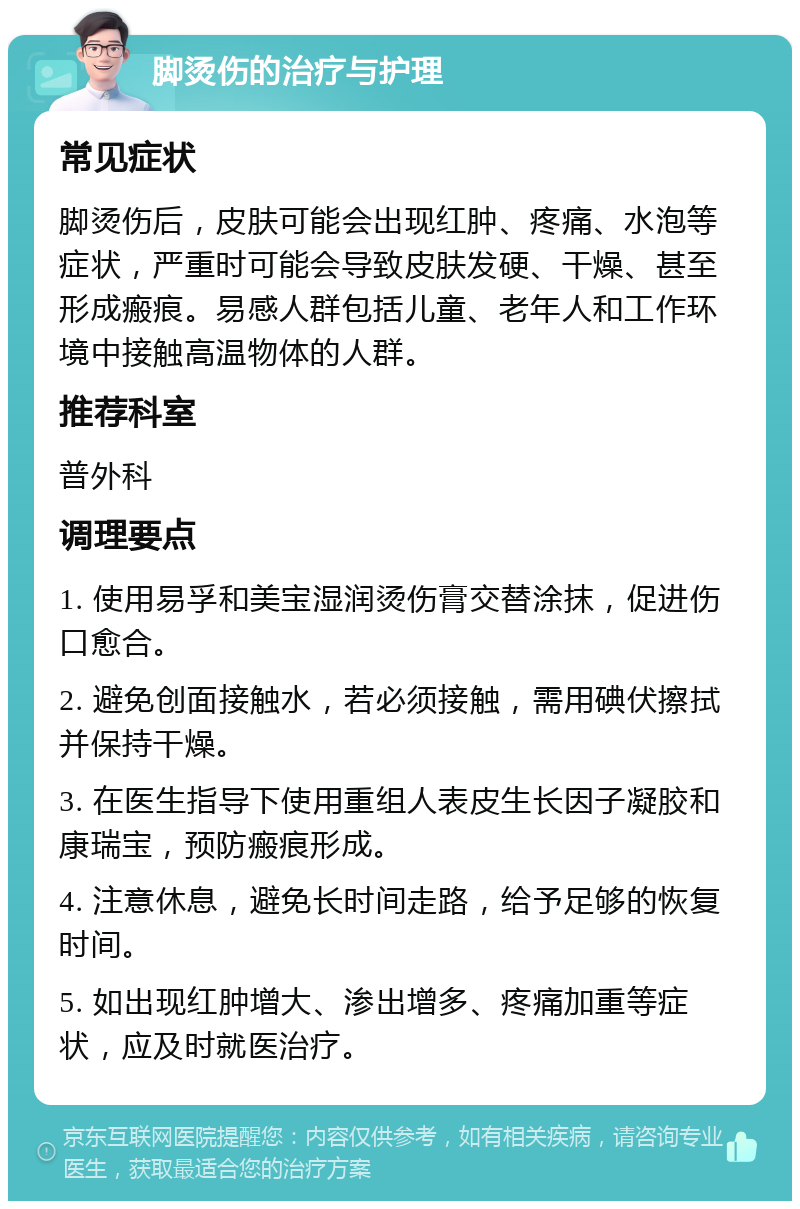 脚烫伤的治疗与护理 常见症状 脚烫伤后，皮肤可能会出现红肿、疼痛、水泡等症状，严重时可能会导致皮肤发硬、干燥、甚至形成瘢痕。易感人群包括儿童、老年人和工作环境中接触高温物体的人群。 推荐科室 普外科 调理要点 1. 使用易孚和美宝湿润烫伤膏交替涂抹，促进伤口愈合。 2. 避免创面接触水，若必须接触，需用碘伏擦拭并保持干燥。 3. 在医生指导下使用重组人表皮生长因子凝胶和康瑞宝，预防瘢痕形成。 4. 注意休息，避免长时间走路，给予足够的恢复时间。 5. 如出现红肿增大、渗出增多、疼痛加重等症状，应及时就医治疗。