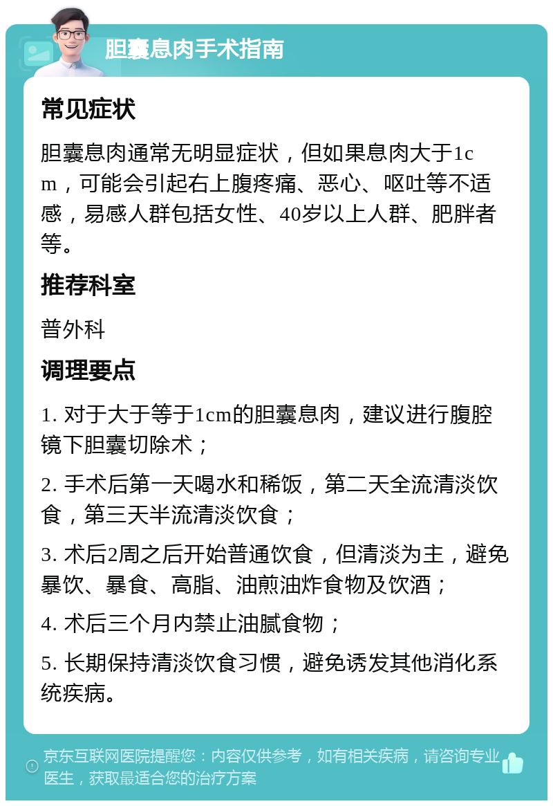 胆囊息肉手术指南 常见症状 胆囊息肉通常无明显症状，但如果息肉大于1cm，可能会引起右上腹疼痛、恶心、呕吐等不适感，易感人群包括女性、40岁以上人群、肥胖者等。 推荐科室 普外科 调理要点 1. 对于大于等于1cm的胆囊息肉，建议进行腹腔镜下胆囊切除术； 2. 手术后第一天喝水和稀饭，第二天全流清淡饮食，第三天半流清淡饮食； 3. 术后2周之后开始普通饮食，但清淡为主，避免暴饮、暴食、高脂、油煎油炸食物及饮酒； 4. 术后三个月内禁止油腻食物； 5. 长期保持清淡饮食习惯，避免诱发其他消化系统疾病。