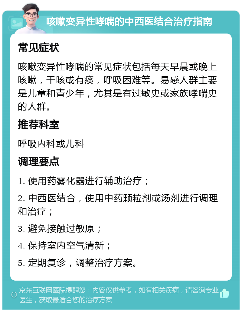 咳嗽变异性哮喘的中西医结合治疗指南 常见症状 咳嗽变异性哮喘的常见症状包括每天早晨或晚上咳嗽，干咳或有痰，呼吸困难等。易感人群主要是儿童和青少年，尤其是有过敏史或家族哮喘史的人群。 推荐科室 呼吸内科或儿科 调理要点 1. 使用药雾化器进行辅助治疗； 2. 中西医结合，使用中药颗粒剂或汤剂进行调理和治疗； 3. 避免接触过敏原； 4. 保持室内空气清新； 5. 定期复诊，调整治疗方案。