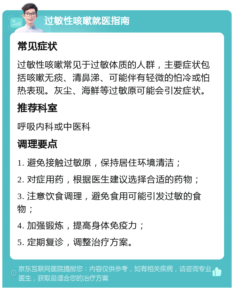 过敏性咳嗽就医指南 常见症状 过敏性咳嗽常见于过敏体质的人群，主要症状包括咳嗽无痰、清鼻涕、可能伴有轻微的怕冷或怕热表现。灰尘、海鲜等过敏原可能会引发症状。 推荐科室 呼吸内科或中医科 调理要点 1. 避免接触过敏原，保持居住环境清洁； 2. 对症用药，根据医生建议选择合适的药物； 3. 注意饮食调理，避免食用可能引发过敏的食物； 4. 加强锻炼，提高身体免疫力； 5. 定期复诊，调整治疗方案。