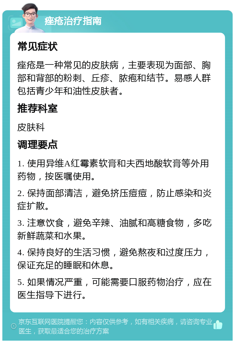 痤疮治疗指南 常见症状 痤疮是一种常见的皮肤病，主要表现为面部、胸部和背部的粉刺、丘疹、脓疱和结节。易感人群包括青少年和油性皮肤者。 推荐科室 皮肤科 调理要点 1. 使用异维A红霉素软膏和夫西地酸软膏等外用药物，按医嘱使用。 2. 保持面部清洁，避免挤压痘痘，防止感染和炎症扩散。 3. 注意饮食，避免辛辣、油腻和高糖食物，多吃新鲜蔬菜和水果。 4. 保持良好的生活习惯，避免熬夜和过度压力，保证充足的睡眠和休息。 5. 如果情况严重，可能需要口服药物治疗，应在医生指导下进行。