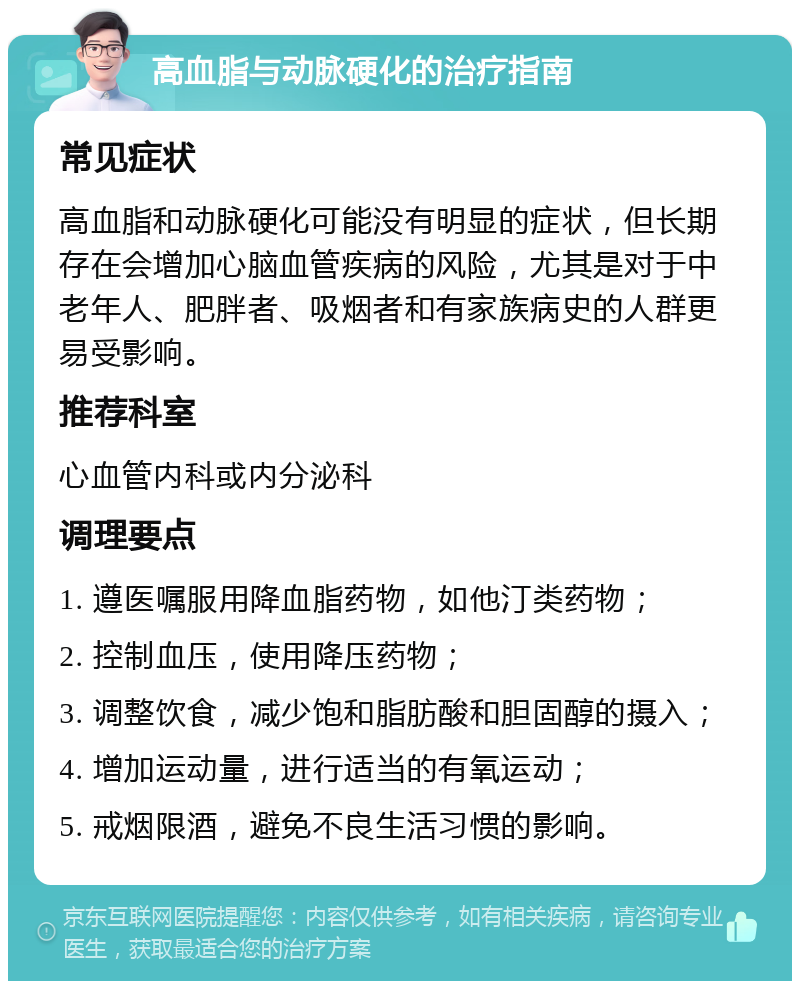 高血脂与动脉硬化的治疗指南 常见症状 高血脂和动脉硬化可能没有明显的症状，但长期存在会增加心脑血管疾病的风险，尤其是对于中老年人、肥胖者、吸烟者和有家族病史的人群更易受影响。 推荐科室 心血管内科或内分泌科 调理要点 1. 遵医嘱服用降血脂药物，如他汀类药物； 2. 控制血压，使用降压药物； 3. 调整饮食，减少饱和脂肪酸和胆固醇的摄入； 4. 增加运动量，进行适当的有氧运动； 5. 戒烟限酒，避免不良生活习惯的影响。