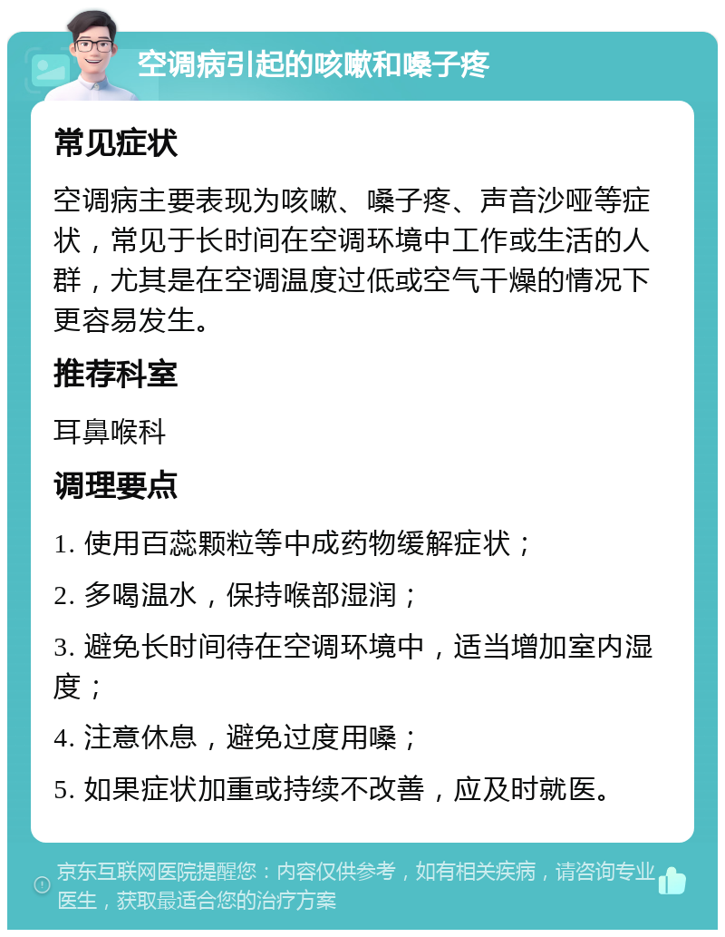 空调病引起的咳嗽和嗓子疼 常见症状 空调病主要表现为咳嗽、嗓子疼、声音沙哑等症状，常见于长时间在空调环境中工作或生活的人群，尤其是在空调温度过低或空气干燥的情况下更容易发生。 推荐科室 耳鼻喉科 调理要点 1. 使用百蕊颗粒等中成药物缓解症状； 2. 多喝温水，保持喉部湿润； 3. 避免长时间待在空调环境中，适当增加室内湿度； 4. 注意休息，避免过度用嗓； 5. 如果症状加重或持续不改善，应及时就医。