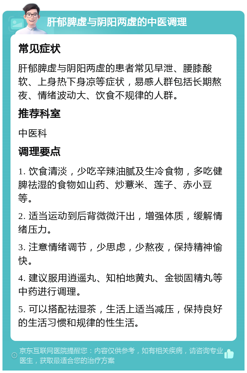 肝郁脾虚与阴阳两虚的中医调理 常见症状 肝郁脾虚与阴阳两虚的患者常见早泄、腰膝酸软、上身热下身凉等症状，易感人群包括长期熬夜、情绪波动大、饮食不规律的人群。 推荐科室 中医科 调理要点 1. 饮食清淡，少吃辛辣油腻及生冷食物，多吃健脾祛湿的食物如山药、炒薏米、莲子、赤小豆等。 2. 适当运动到后背微微汗出，增强体质，缓解情绪压力。 3. 注意情绪调节，少思虑，少熬夜，保持精神愉快。 4. 建议服用逍遥丸、知柏地黄丸、金锁固精丸等中药进行调理。 5. 可以搭配祛湿茶，生活上适当减压，保持良好的生活习惯和规律的性生活。