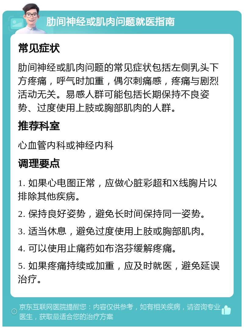 肋间神经或肌肉问题就医指南 常见症状 肋间神经或肌肉问题的常见症状包括左侧乳头下方疼痛，呼气时加重，偶尔刺痛感，疼痛与剧烈活动无关。易感人群可能包括长期保持不良姿势、过度使用上肢或胸部肌肉的人群。 推荐科室 心血管内科或神经内科 调理要点 1. 如果心电图正常，应做心脏彩超和X线胸片以排除其他疾病。 2. 保持良好姿势，避免长时间保持同一姿势。 3. 适当休息，避免过度使用上肢或胸部肌肉。 4. 可以使用止痛药如布洛芬缓解疼痛。 5. 如果疼痛持续或加重，应及时就医，避免延误治疗。