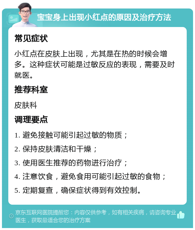 宝宝身上出现小红点的原因及治疗方法 常见症状 小红点在皮肤上出现，尤其是在热的时候会增多。这种症状可能是过敏反应的表现，需要及时就医。 推荐科室 皮肤科 调理要点 1. 避免接触可能引起过敏的物质； 2. 保持皮肤清洁和干燥； 3. 使用医生推荐的药物进行治疗； 4. 注意饮食，避免食用可能引起过敏的食物； 5. 定期复查，确保症状得到有效控制。