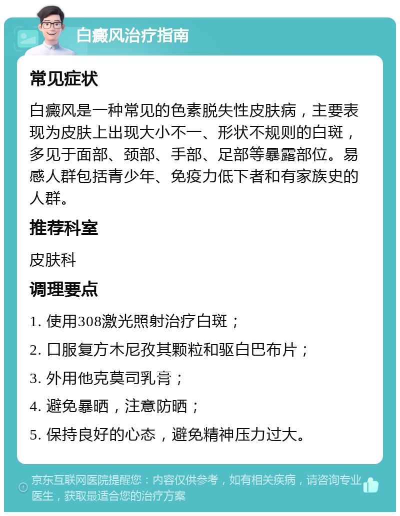 白癜风治疗指南 常见症状 白癜风是一种常见的色素脱失性皮肤病，主要表现为皮肤上出现大小不一、形状不规则的白斑，多见于面部、颈部、手部、足部等暴露部位。易感人群包括青少年、免疫力低下者和有家族史的人群。 推荐科室 皮肤科 调理要点 1. 使用308激光照射治疗白斑； 2. 口服复方木尼孜其颗粒和驱白巴布片； 3. 外用他克莫司乳膏； 4. 避免暴晒，注意防晒； 5. 保持良好的心态，避免精神压力过大。