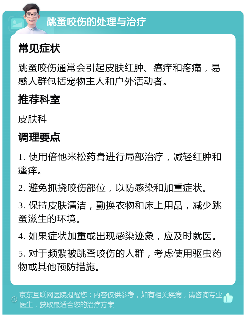 跳蚤咬伤的处理与治疗 常见症状 跳蚤咬伤通常会引起皮肤红肿、瘙痒和疼痛，易感人群包括宠物主人和户外活动者。 推荐科室 皮肤科 调理要点 1. 使用倍他米松药膏进行局部治疗，减轻红肿和瘙痒。 2. 避免抓挠咬伤部位，以防感染和加重症状。 3. 保持皮肤清洁，勤换衣物和床上用品，减少跳蚤滋生的环境。 4. 如果症状加重或出现感染迹象，应及时就医。 5. 对于频繁被跳蚤咬伤的人群，考虑使用驱虫药物或其他预防措施。