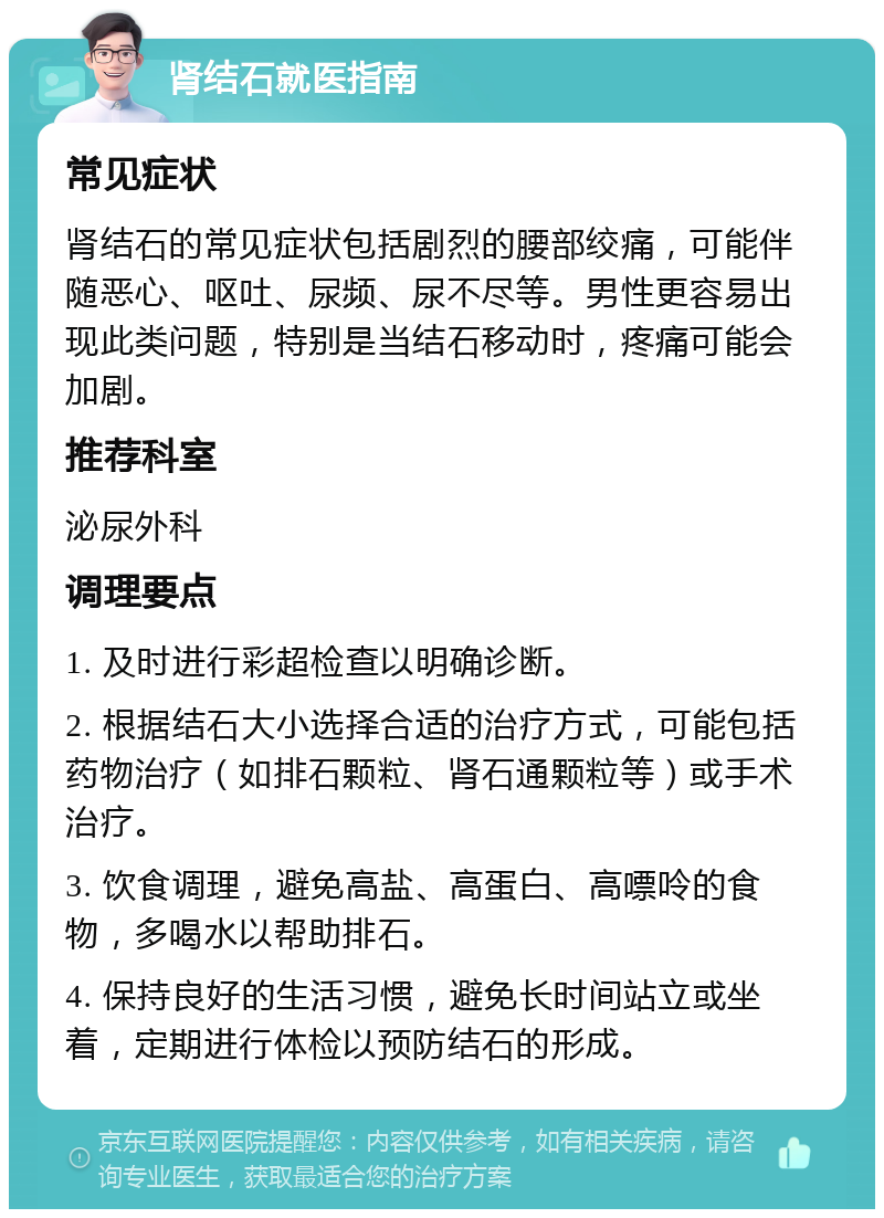 肾结石就医指南 常见症状 肾结石的常见症状包括剧烈的腰部绞痛，可能伴随恶心、呕吐、尿频、尿不尽等。男性更容易出现此类问题，特别是当结石移动时，疼痛可能会加剧。 推荐科室 泌尿外科 调理要点 1. 及时进行彩超检查以明确诊断。 2. 根据结石大小选择合适的治疗方式，可能包括药物治疗（如排石颗粒、肾石通颗粒等）或手术治疗。 3. 饮食调理，避免高盐、高蛋白、高嘌呤的食物，多喝水以帮助排石。 4. 保持良好的生活习惯，避免长时间站立或坐着，定期进行体检以预防结石的形成。