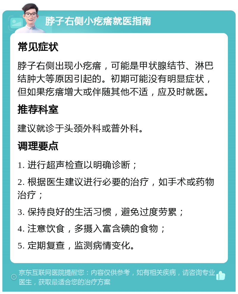 脖子右侧小疙瘩就医指南 常见症状 脖子右侧出现小疙瘩，可能是甲状腺结节、淋巴结肿大等原因引起的。初期可能没有明显症状，但如果疙瘩增大或伴随其他不适，应及时就医。 推荐科室 建议就诊于头颈外科或普外科。 调理要点 1. 进行超声检查以明确诊断； 2. 根据医生建议进行必要的治疗，如手术或药物治疗； 3. 保持良好的生活习惯，避免过度劳累； 4. 注意饮食，多摄入富含碘的食物； 5. 定期复查，监测病情变化。