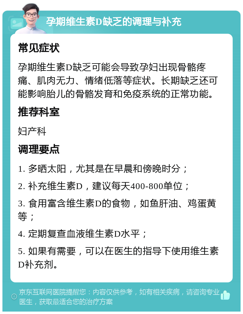 孕期维生素D缺乏的调理与补充 常见症状 孕期维生素D缺乏可能会导致孕妇出现骨骼疼痛、肌肉无力、情绪低落等症状。长期缺乏还可能影响胎儿的骨骼发育和免疫系统的正常功能。 推荐科室 妇产科 调理要点 1. 多晒太阳，尤其是在早晨和傍晚时分； 2. 补充维生素D，建议每天400-800单位； 3. 食用富含维生素D的食物，如鱼肝油、鸡蛋黄等； 4. 定期复查血液维生素D水平； 5. 如果有需要，可以在医生的指导下使用维生素D补充剂。