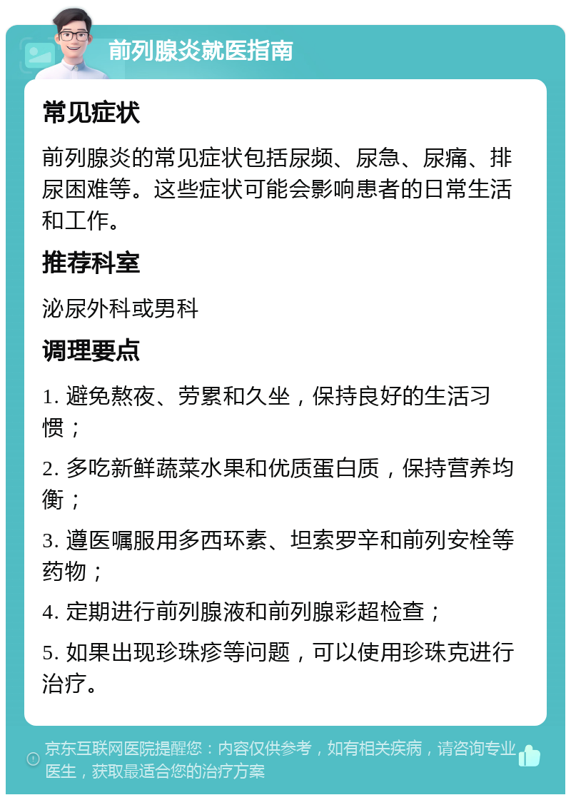 前列腺炎就医指南 常见症状 前列腺炎的常见症状包括尿频、尿急、尿痛、排尿困难等。这些症状可能会影响患者的日常生活和工作。 推荐科室 泌尿外科或男科 调理要点 1. 避免熬夜、劳累和久坐，保持良好的生活习惯； 2. 多吃新鲜蔬菜水果和优质蛋白质，保持营养均衡； 3. 遵医嘱服用多西环素、坦索罗辛和前列安栓等药物； 4. 定期进行前列腺液和前列腺彩超检查； 5. 如果出现珍珠疹等问题，可以使用珍珠克进行治疗。