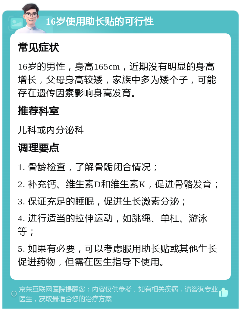 16岁使用助长贴的可行性 常见症状 16岁的男性，身高165cm，近期没有明显的身高增长，父母身高较矮，家族中多为矮个子，可能存在遗传因素影响身高发育。 推荐科室 儿科或内分泌科 调理要点 1. 骨龄检查，了解骨骺闭合情况； 2. 补充钙、维生素D和维生素K，促进骨骼发育； 3. 保证充足的睡眠，促进生长激素分泌； 4. 进行适当的拉伸运动，如跳绳、单杠、游泳等； 5. 如果有必要，可以考虑服用助长贴或其他生长促进药物，但需在医生指导下使用。