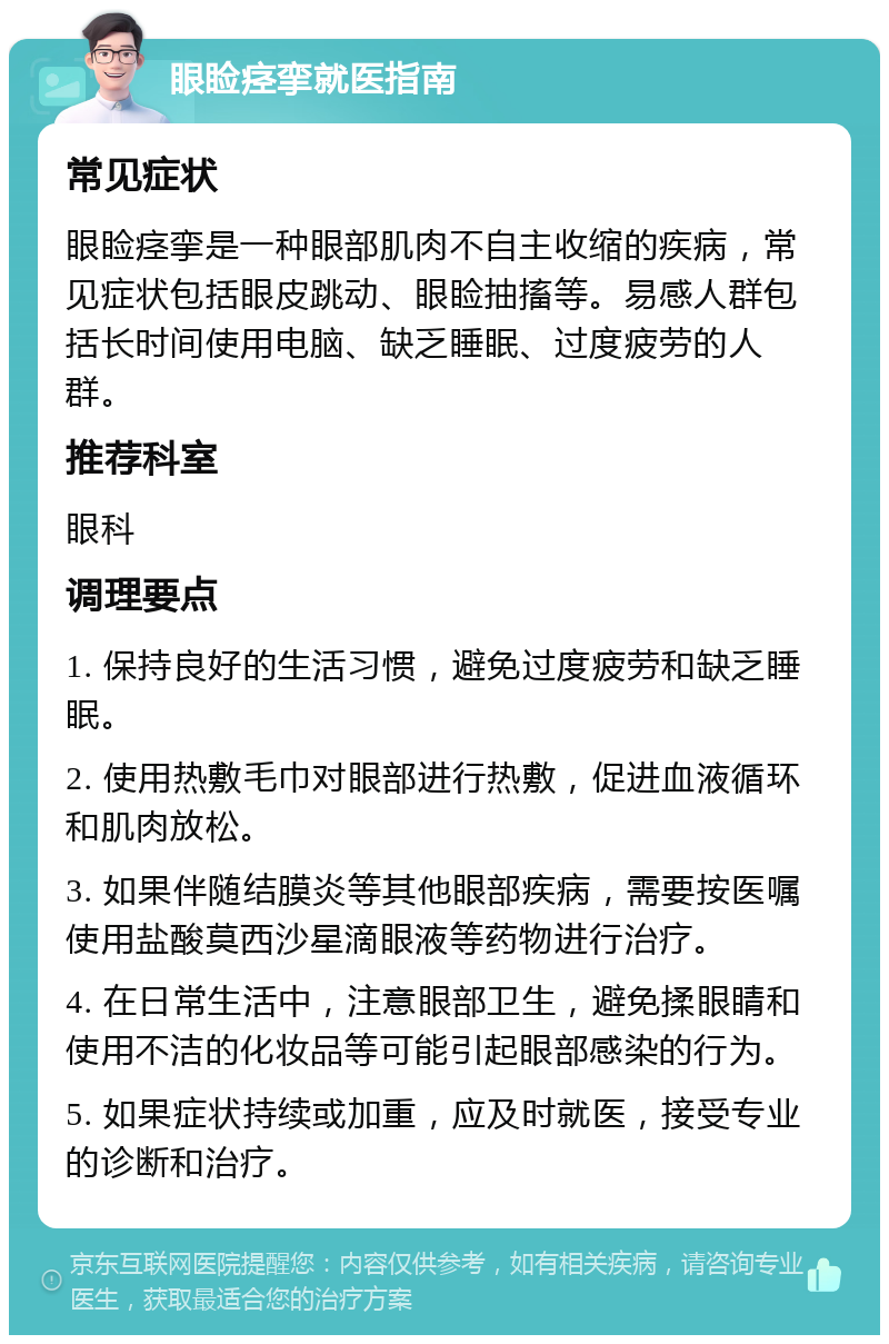 眼睑痉挛就医指南 常见症状 眼睑痉挛是一种眼部肌肉不自主收缩的疾病，常见症状包括眼皮跳动、眼睑抽搐等。易感人群包括长时间使用电脑、缺乏睡眠、过度疲劳的人群。 推荐科室 眼科 调理要点 1. 保持良好的生活习惯，避免过度疲劳和缺乏睡眠。 2. 使用热敷毛巾对眼部进行热敷，促进血液循环和肌肉放松。 3. 如果伴随结膜炎等其他眼部疾病，需要按医嘱使用盐酸莫西沙星滴眼液等药物进行治疗。 4. 在日常生活中，注意眼部卫生，避免揉眼睛和使用不洁的化妆品等可能引起眼部感染的行为。 5. 如果症状持续或加重，应及时就医，接受专业的诊断和治疗。