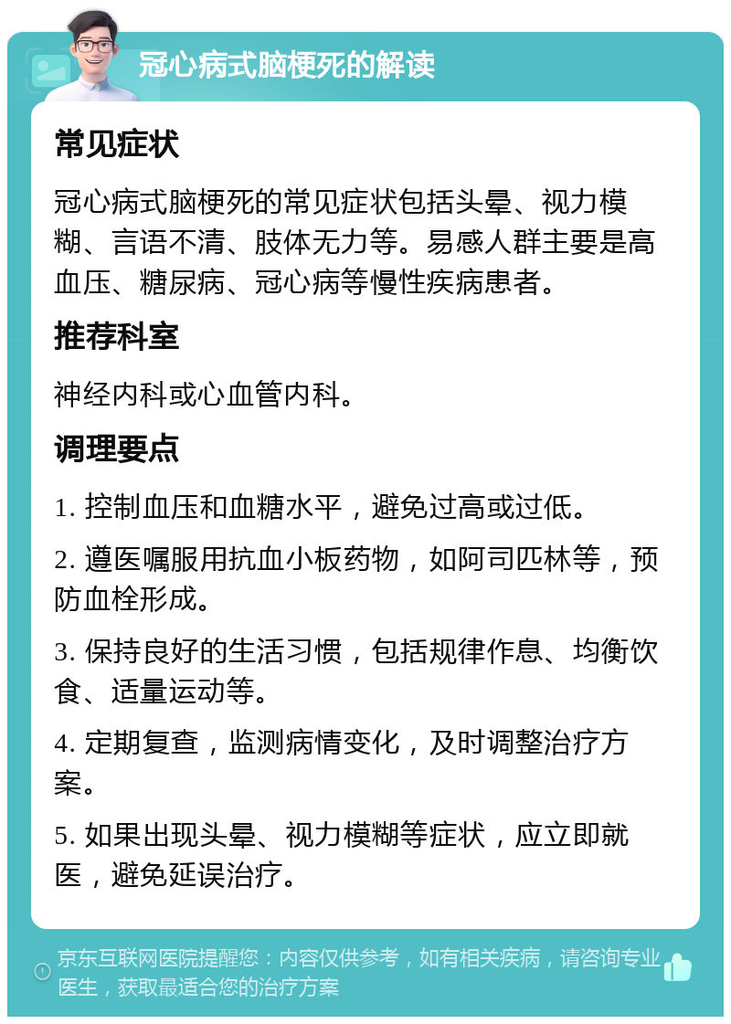 冠心病式脑梗死的解读 常见症状 冠心病式脑梗死的常见症状包括头晕、视力模糊、言语不清、肢体无力等。易感人群主要是高血压、糖尿病、冠心病等慢性疾病患者。 推荐科室 神经内科或心血管内科。 调理要点 1. 控制血压和血糖水平，避免过高或过低。 2. 遵医嘱服用抗血小板药物，如阿司匹林等，预防血栓形成。 3. 保持良好的生活习惯，包括规律作息、均衡饮食、适量运动等。 4. 定期复查，监测病情变化，及时调整治疗方案。 5. 如果出现头晕、视力模糊等症状，应立即就医，避免延误治疗。